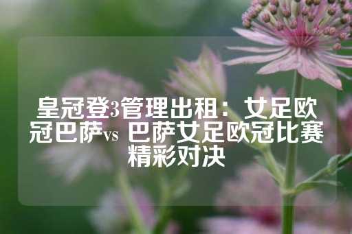 皇冠登3管理出租：女足欧冠巴萨vs 巴萨女足欧冠比赛精彩对决