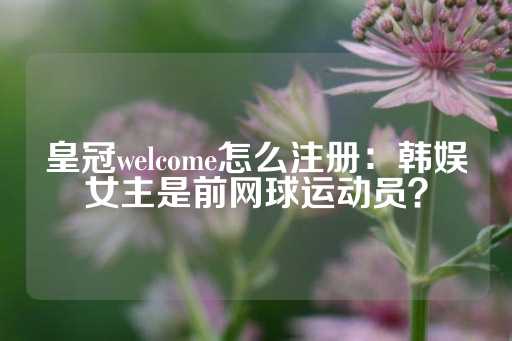 皇冠welcome怎么注册：韩娱女主是前网球运动员？