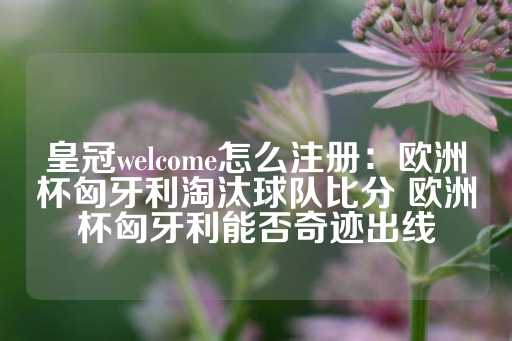 皇冠welcome怎么注册：欧洲杯匈牙利淘汰球队比分 欧洲杯匈牙利能否奇迹出线