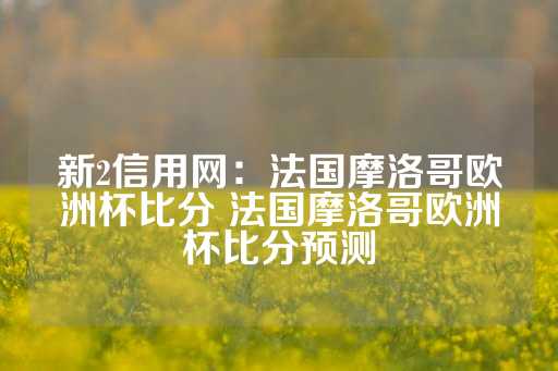 新2信用网：法国摩洛哥欧洲杯比分 法国摩洛哥欧洲杯比分预测-第1张图片-皇冠信用盘出租