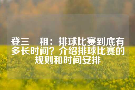 登三岀租：排球比赛到底有多长时间？介绍排球比赛的规则和时间安排-第1张图片-皇冠信用盘出租