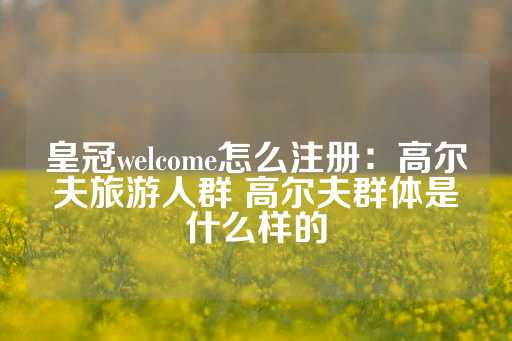 皇冠welcome怎么注册：高尔夫旅游人群 高尔夫群体是什么样的-第1张图片-皇冠信用盘出租