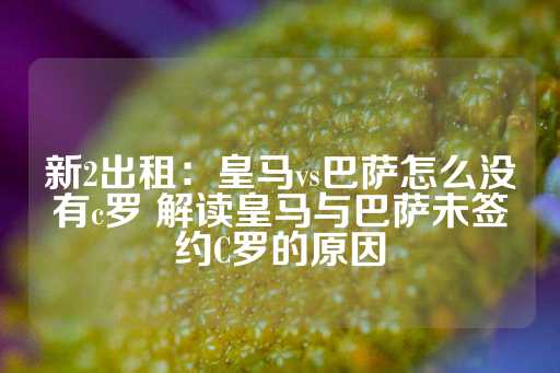 新2出租：皇马vs巴萨怎么没有c罗 解读皇马与巴萨未签约C罗的原因