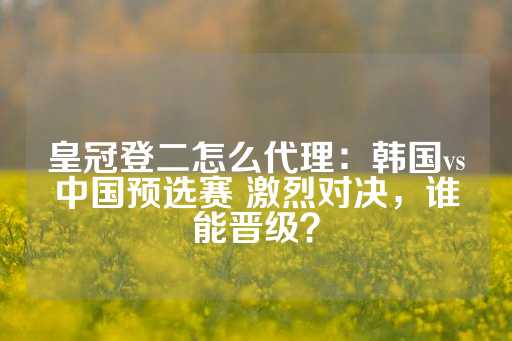 皇冠登二怎么代理：韩国vs中国预选赛 激烈对决，谁能晋级？-第1张图片-皇冠信用盘出租