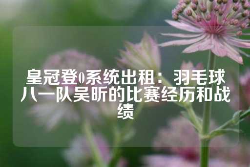 皇冠登0系统出租：羽毛球八一队吴昕的比赛经历和战绩