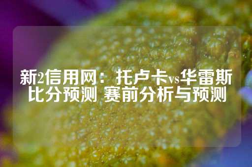 新2信用网：托卢卡vs华雷斯比分预测 赛前分析与预测