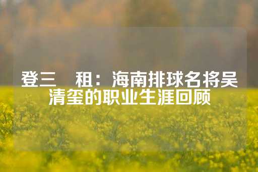 登三岀租：海南排球名将吴清玺的职业生涯回顾