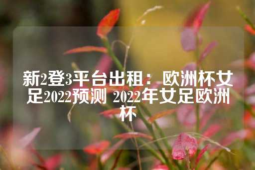 新2登3平台出租：欧洲杯女足2022预测 2022年女足欧洲杯