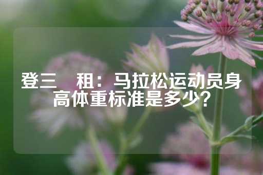 登三岀租：马拉松运动员身高体重标准是多少？-第1张图片-皇冠信用盘出租