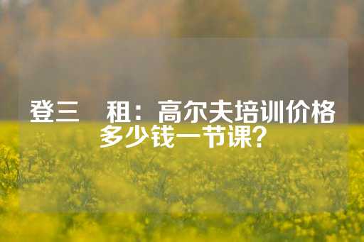 登三岀租：高尔夫培训价格多少钱一节课？