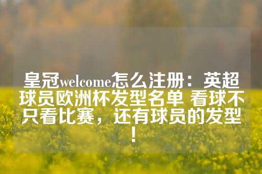 皇冠welcome怎么注册：英超球员欧洲杯发型名单 看球不只看比赛，还有球员的发型！