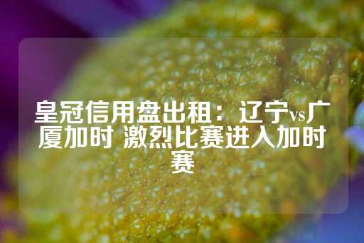 皇冠信用盘出租：辽宁vs广厦加时 激烈比赛进入加时赛