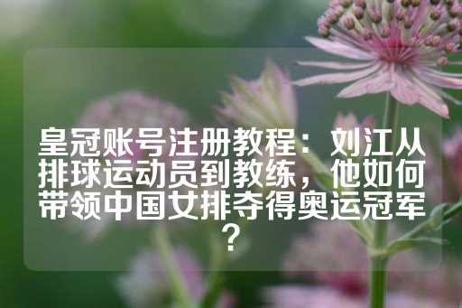 皇冠账号注册教程：刘江从排球运动员到教练，他如何带领中国女排夺得奥运冠军？