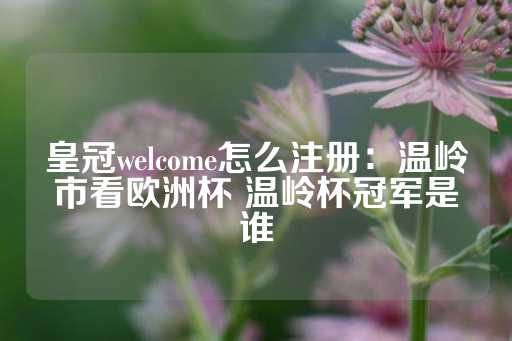 皇冠welcome怎么注册：温岭市看欧洲杯 温岭杯冠军是谁-第1张图片-皇冠信用盘出租