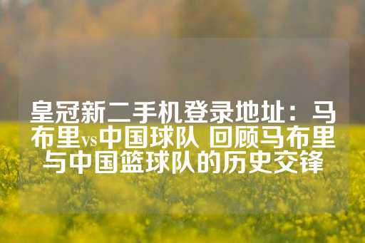 皇冠新二手机登录地址：马布里vs中国球队 回顾马布里与中国篮球队的历史交锋