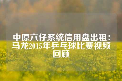 中原六仔系统信用盘出租：马龙2015年乒乓球比赛视频回顾-第1张图片-皇冠信用盘出租