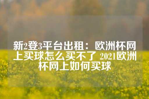 新2登3平台出租：欧洲杯网上买球怎么买不了 2021欧洲杯网上如何买球