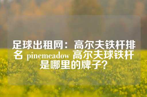 足球出租网：高尔夫铁杆排名 pinemeadow 高尔夫球铁杆是哪里的牌子？-第1张图片-皇冠信用盘出租