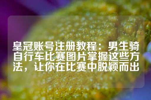 皇冠账号注册教程：男生骑自行车比赛图片掌握这些方法，让你在比赛中脱颖而出