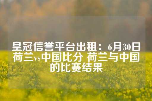 皇冠信誉平台出租：6月30日荷兰vs中国比分 荷兰与中国的比赛结果