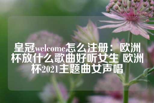 皇冠welcome怎么注册：欧洲杯放什么歌曲好听女生 欧洲杯2021主题曲女声唱