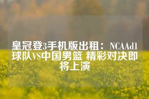 皇冠登3手机版出租：NCAAd1球队VS中国男篮 精彩对决即将上演