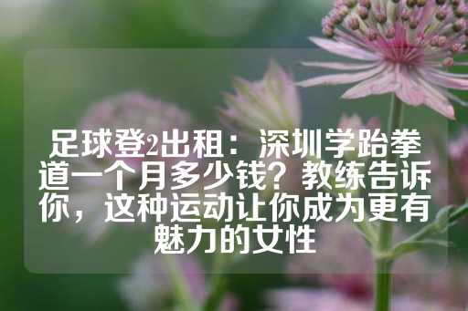 足球登2出租：深圳学跆拳道一个月多少钱？教练告诉你，这种运动让你成为更有魅力的女性-第1张图片-皇冠信用盘出租