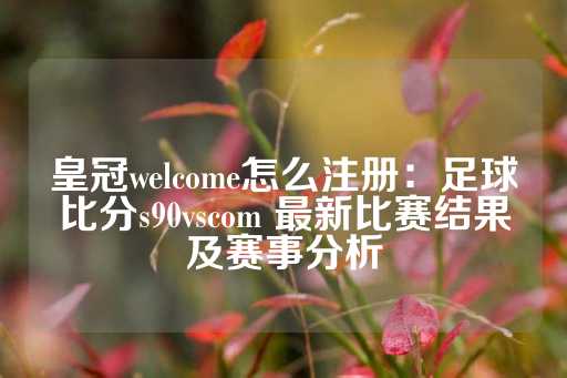 皇冠welcome怎么注册：足球比分s90vscom 最新比赛结果及赛事分析