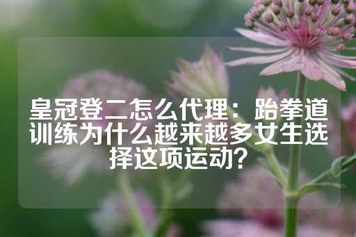 皇冠登二怎么代理：跆拳道训练为什么越来越多女生选择这项运动？