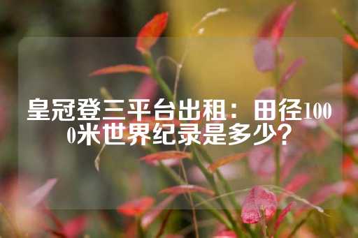 皇冠登三平台出租：田径1000米世界纪录是多少？-第1张图片-皇冠信用盘出租