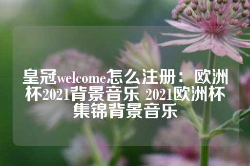 皇冠welcome怎么注册：欧洲杯2021背景音乐 2021欧洲杯集锦背景音乐