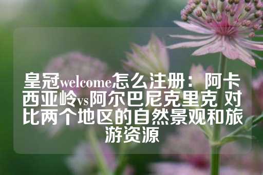 皇冠welcome怎么注册：阿卡西亚岭vs阿尔巴尼克里克 对比两个地区的自然景观和旅游资源-第1张图片-皇冠信用盘出租