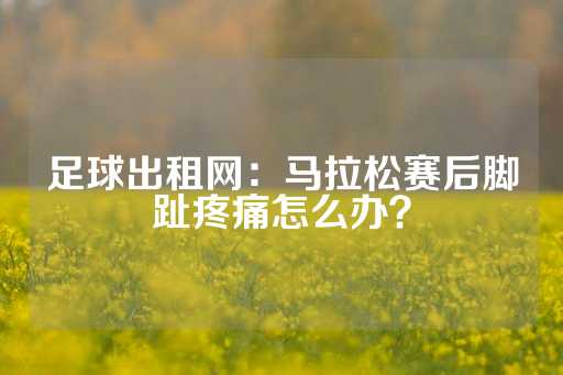 足球出租网：马拉松赛后脚趾疼痛怎么办？