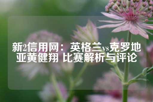 新2信用网：英格兰vs克罗地亚黄健翔 比赛解析与评论-第1张图片-皇冠信用盘出租