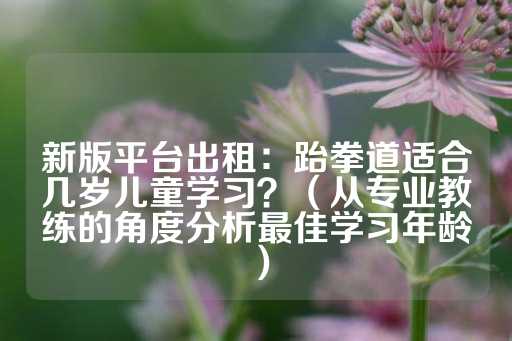 新版平台出租：跆拳道适合几岁儿童学习？（从专业教练的角度分析最佳学习年龄）