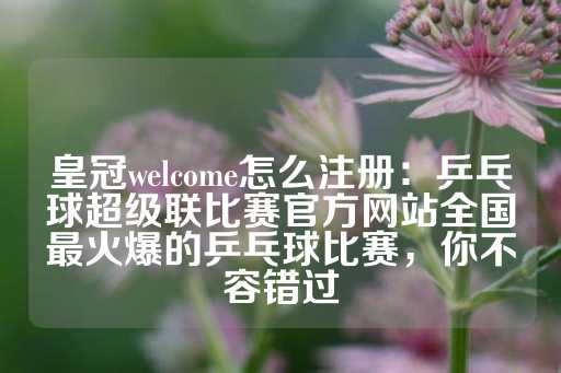 皇冠welcome怎么注册：乒乓球超级联比赛官方网站全国最火爆的乒乓球比赛，你不容错过