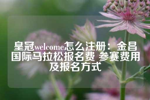 皇冠welcome怎么注册：金昌国际马拉松报名费 参赛费用及报名方式