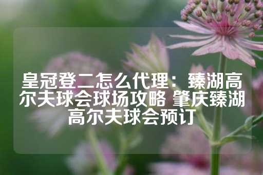 皇冠登二怎么代理：臻湖高尔夫球会球场攻略 肇庆臻湖高尔夫球会预订-第1张图片-皇冠信用盘出租