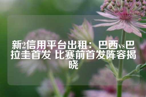 新2信用平台出租：巴西vs巴拉圭首发 比赛前首发阵容揭晓