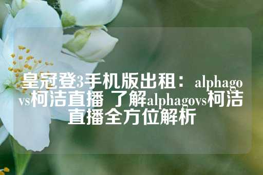 皇冠登3手机版出租：alphagovs柯洁直播 了解alphagovs柯洁直播全方位解析