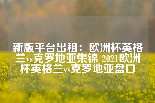 新版平台出租：欧洲杯英格兰vs克罗地亚集锦 2021欧洲杯英格兰vs克罗地亚盘口