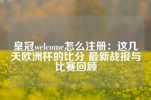 皇冠welcome怎么注册：这几天欧洲杯的比分 最新战报与比赛回顾-第1张图片-皇冠信用盘出租