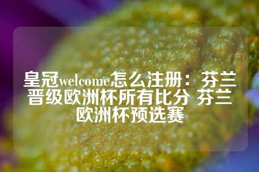 皇冠welcome怎么注册：芬兰晋级欧洲杯所有比分 芬兰欧洲杯预选赛