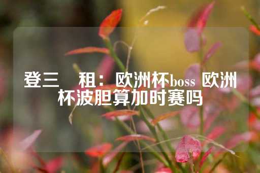 登三岀租：欧洲杯boss 欧洲杯波胆算加时赛吗-第1张图片-皇冠信用盘出租