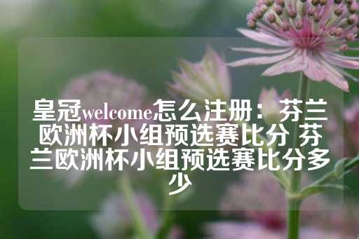 皇冠welcome怎么注册：芬兰欧洲杯小组预选赛比分 芬兰欧洲杯小组预选赛比分多少