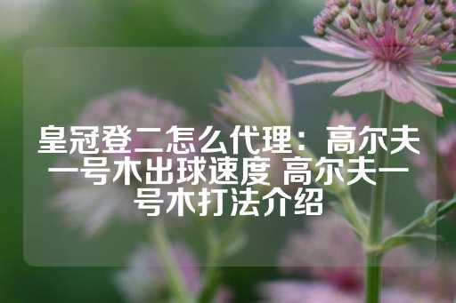 皇冠登二怎么代理：高尔夫一号木出球速度 高尔夫一号木打法介绍