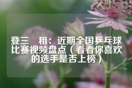 登三岀租：近期全国乒乓球比赛视频盘点（看看你喜欢的选手是否上榜）-第1张图片-皇冠信用盘出租