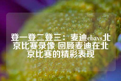 登一登二登三：麦迪cbavs北京比赛录像 回顾麦迪在北京比赛的精彩表现-第1张图片-皇冠信用盘出租