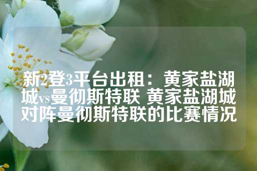 新2登3平台出租：黄家盐湖城vs曼彻斯特联 黄家盐湖城对阵曼彻斯特联的比赛情况