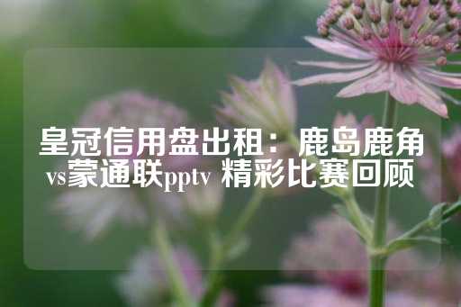 皇冠信用盘出租：鹿岛鹿角vs蒙通联pptv 精彩比赛回顾